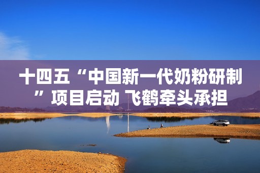 十四五“中国新一代奶粉研制”项目启动 飞鹤牵头承担