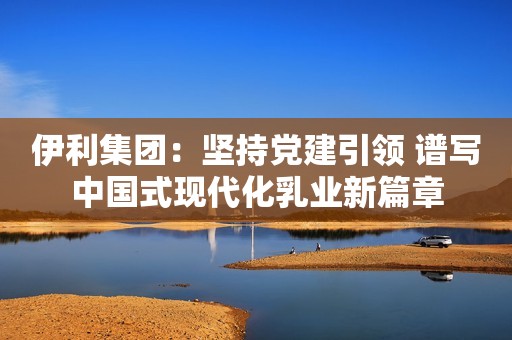 伊利集团：坚持党建引领 谱写中国式现代化乳业新篇章