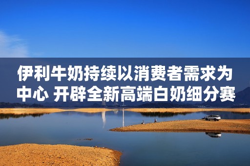伊利牛奶持续以消费者需求为中心 开辟全新高端白奶细分赛道