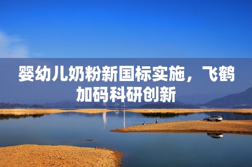 婴幼儿奶粉新国标实施，飞鹤加码科研创新