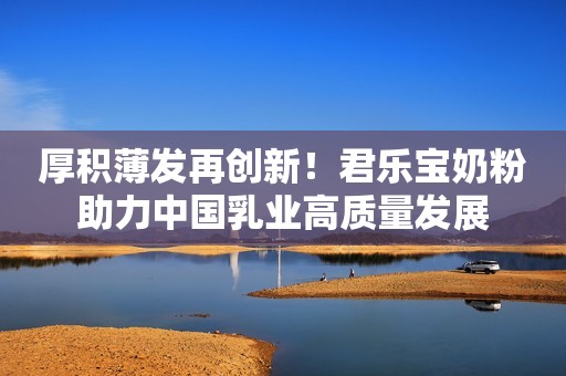 厚积薄发再创新！君乐宝奶粉助力中国乳业高质量发展