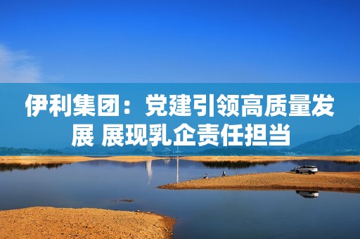 伊利集团：党建引领高质量发展 展现乳企责任担当