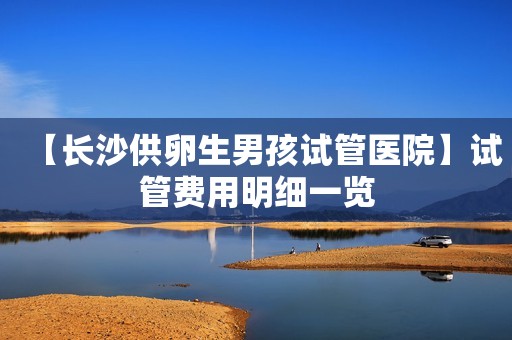 【长沙供卵生男孩试管医院】试管费用明细一览