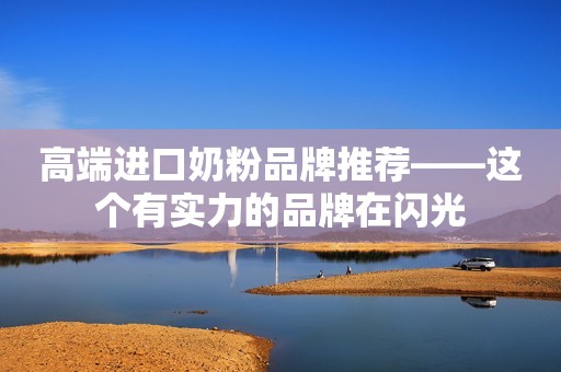 高端进口奶粉品牌推荐——这个有实力的品牌在闪光