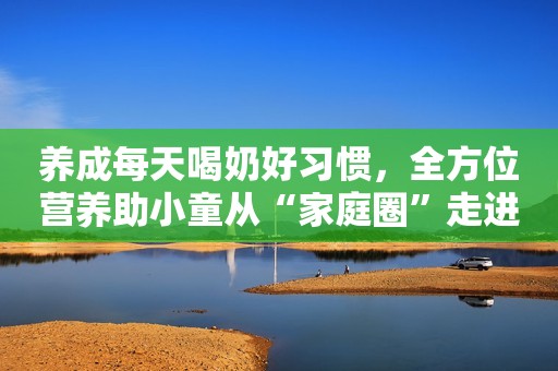 养成每天喝奶好习惯，全方位营养助小童从“家庭圈”走进“集体圈”