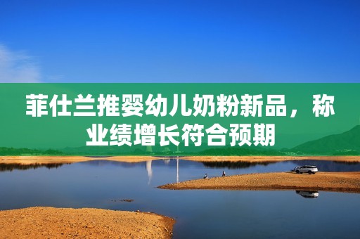 菲仕兰推婴幼儿奶粉新品，称业绩增长符合预期