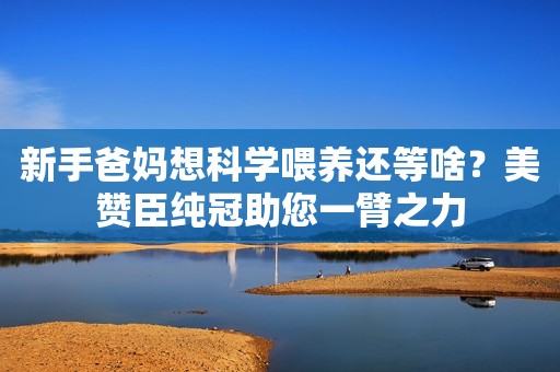 新手爸妈想科学喂养还等啥？美赞臣纯冠助您一臂之力