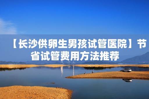 【长沙供卵生男孩试管医院】节省试管费用方法推荐