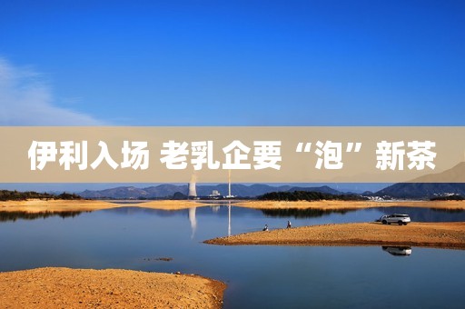 伊利入场 老乳企要“泡”新茶