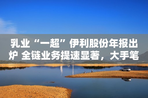 乳业“一超”伊利股份年报出炉 全链业务提速显著，大手笔分红超66亿元