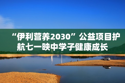 “伊利营养2030”公益项目护航七一映中学子健康成长