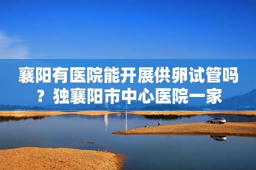襄阳有医院能开展供卵试管吗？独襄阳市中心医院一家