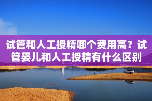 试管和人工授精哪个费用高？试管婴儿和人工授精有什么区别？