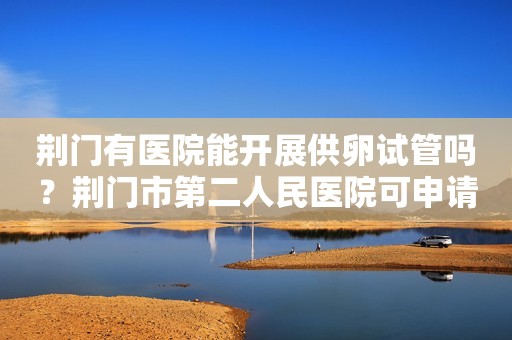 荆门有医院能开展供卵试管吗？荆门市第二人民医院可申请供卵