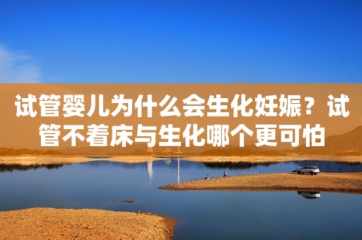 试管婴儿为什么会生化妊娠？试管不着床与生化哪个更可怕