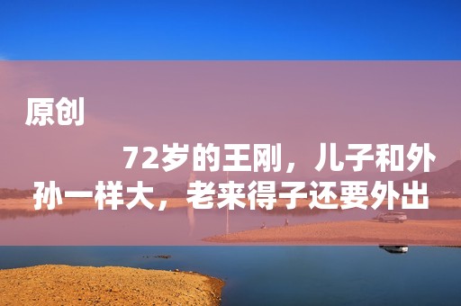 原创
            72岁的王刚，儿子和外孙一样大，老来得子还要外出挣奶粉钱