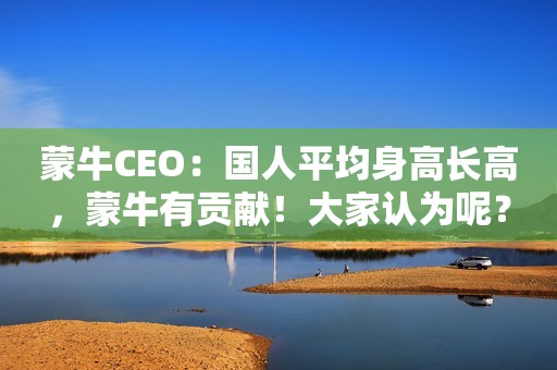 蒙牛CEO：国人平均身高长高，蒙牛有贡献！大家认为呢？