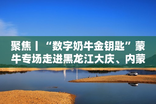 聚焦丨“数字奶牛金钥匙”蒙牛专场走进黑龙江大庆、内蒙古通辽