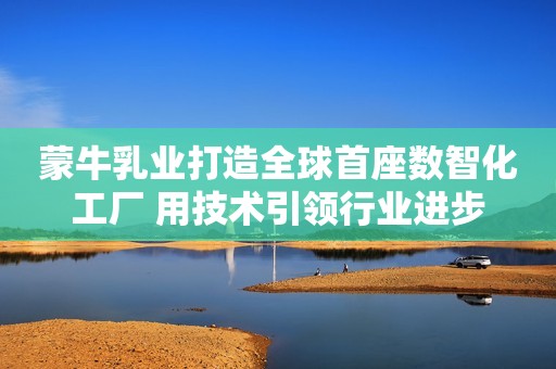 蒙牛乳业打造全球首座数智化工厂 用技术引领行业进步