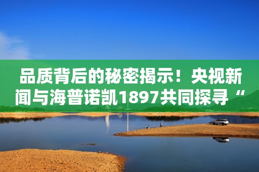 品质背后的秘密揭示！央视新闻与海普诺凯1897共同探寻“好奶粉”的诞生故事