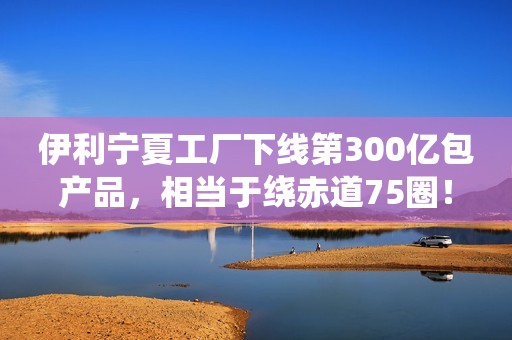 伊利宁夏工厂下线第300亿包产品，相当于绕赤道75圈！
