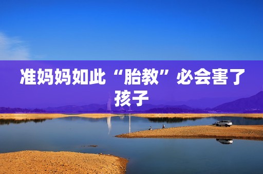 准妈妈如此“胎教”必会害了孩子