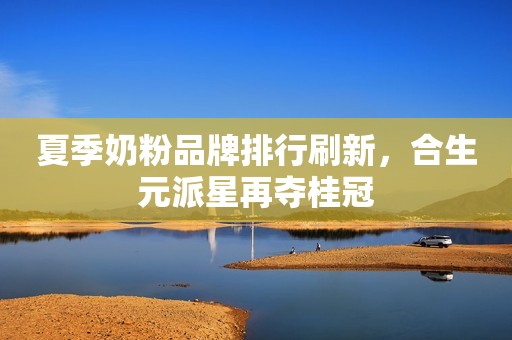 夏季奶粉品牌排行刷新，合生元派星再夺桂冠