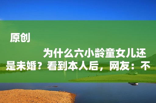 原创
            为什么六小龄童女儿还是未婚？看到本人后，网友：不敢娶配不上