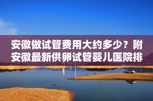 安徽做试管费用大约多少？附安徽最新供卵试管婴儿医院排名