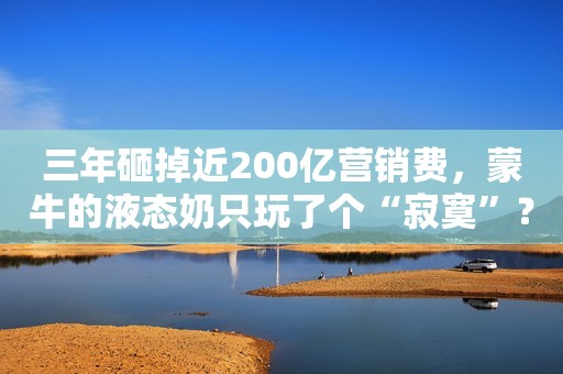 三年砸掉近200亿营销费，蒙牛的液态奶只玩了个“寂寞”？
