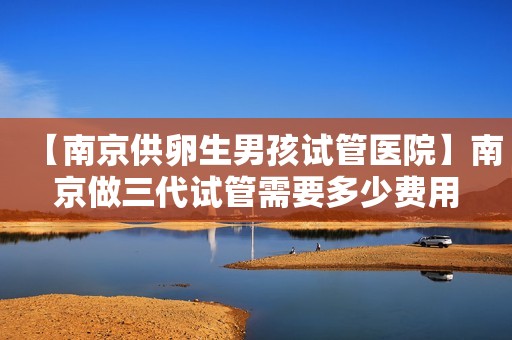 【南京供卵生男孩试管医院】南京做三代试管需要多少费用