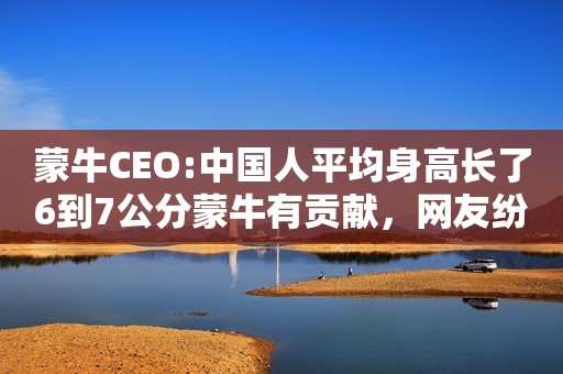 蒙牛CEO:中国人平均身高长了6到7公分蒙牛有贡献，网友纷纷打脸