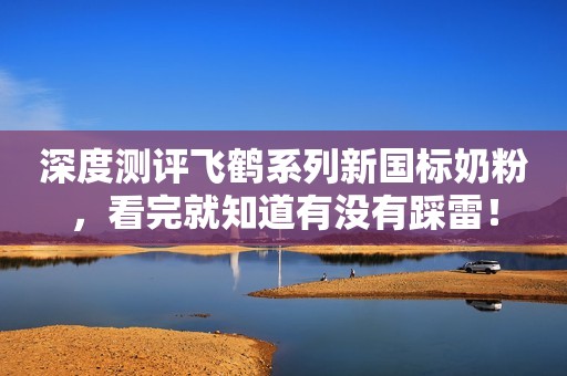 深度测评飞鹤系列新国标奶粉，看完就知道有没有踩雷！