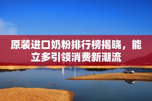 原装进口奶粉排行榜揭晓，能立多引领消费新潮流