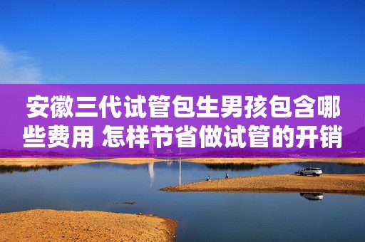 安徽三代试管包生男孩包含哪些费用 怎样节省做试管的开销？