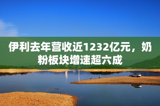 伊利去年营收近1232亿元，奶粉板块增速超六成