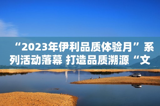“2023年伊利品质体验月”系列活动落幕 打造品质溯源“文旅”新标杆