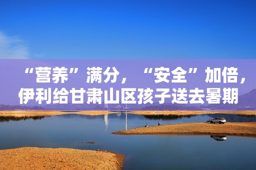 “营养”满分，“安全”加倍，伊利给甘肃山区孩子送去暑期特别礼物