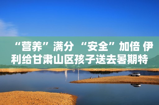 “营养”满分 “安全”加倍 伊利给甘肃山区孩子送去暑期特别礼物