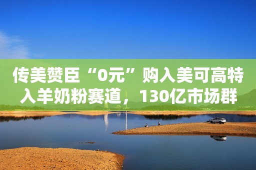 传美赞臣“0元”购入美可高特入羊奶粉赛道，130亿市场群雄逐鹿