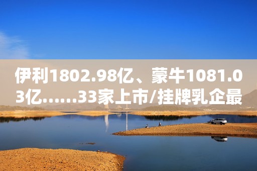 伊利1802.98亿、蒙牛1081.03亿……33家上市/挂牌乳企最新市值排行榜来了