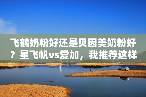 飞鹤奶粉好还是贝因美奶粉好？星飞帆vs爱加，我推荐这样选！