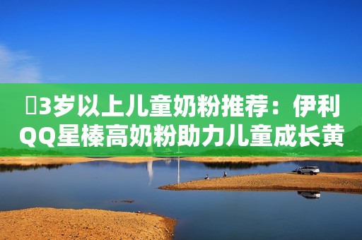 ​3岁以上儿童奶粉推荐：伊利QQ星榛高奶粉助力儿童成长黄金期