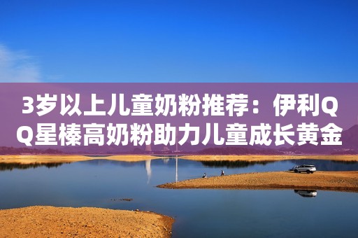 3岁以上儿童奶粉推荐：伊利QQ星榛高奶粉助力儿童成长黄金期