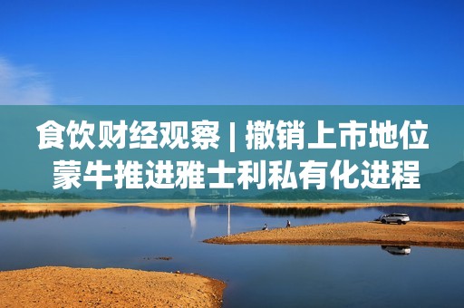 食饮财经观察 | 撤销上市地位 蒙牛推进雅士利私有化进程
