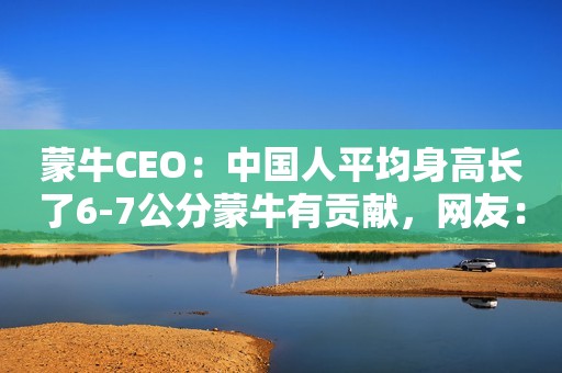 蒙牛CEO：中国人平均身高长了6-7公分蒙牛有贡献，网友：笑不活了