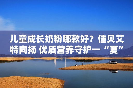 儿童成长奶粉哪款好？佳贝艾特向扬 优质营养守护一“夏”