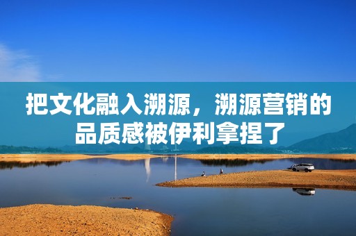 把文化融入溯源，溯源营销的品质感被伊利拿捏了