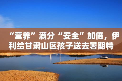 “营养”满分“安全”加倍，伊利给甘肃山区孩子送去暑期特别礼物