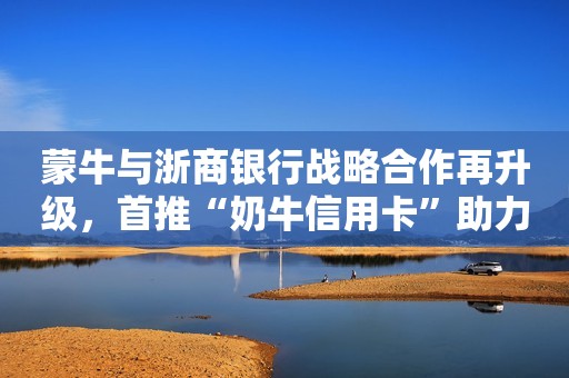 蒙牛与浙商银行战略合作再升级，首推“奶牛信用卡”助力乡村振兴